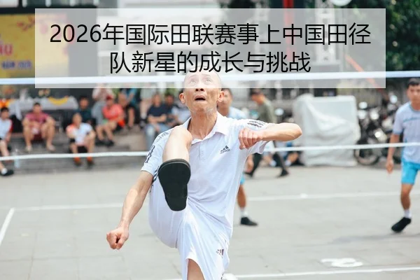 2026年国际田联赛事上中国田径队新星的成长与挑战