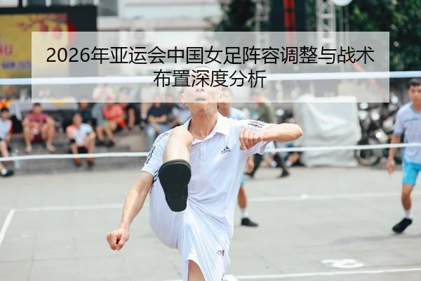 2026年亚运会中国女足阵容调整与战术布置深度分析