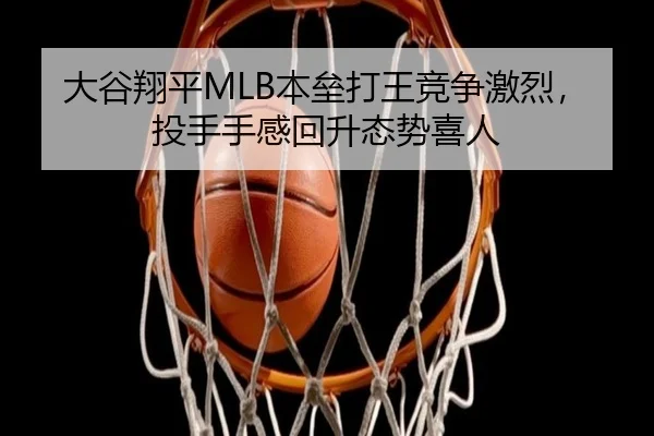 大谷翔平MLB本垒打王竞争激烈，投手手感回升态势喜人